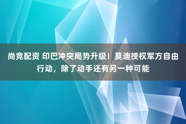 尚竞配资 印巴冲突局势升级！莫迪授权军方自由行动，除了动手还有另一种可能