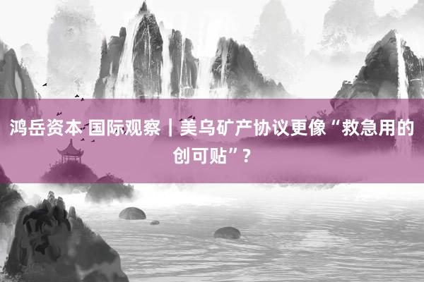 鸿岳资本 国际观察｜美乌矿产协议更像“救急用的创可贴”?