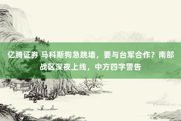 亿腾证券 马科斯狗急跳墙，要与台军合作？南部战区深夜上线，中方四字警告