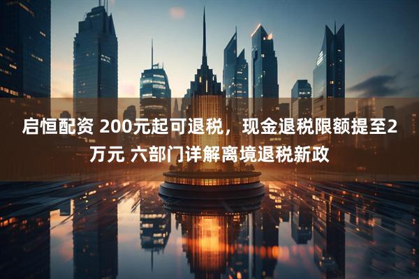 启恒配资 200元起可退税，现金退税限额提至2万元 六部门详解离境退税新政