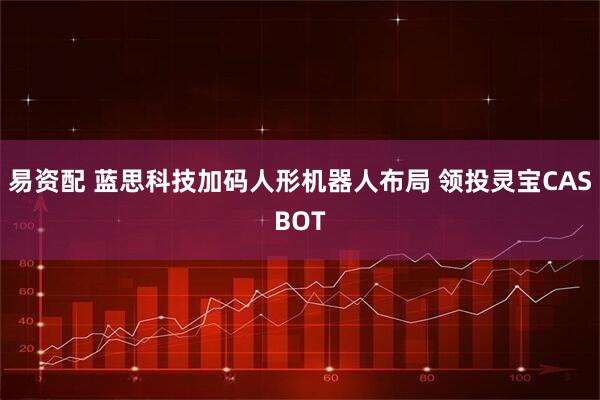 易资配 蓝思科技加码人形机器人布局 领投灵宝CASBOT