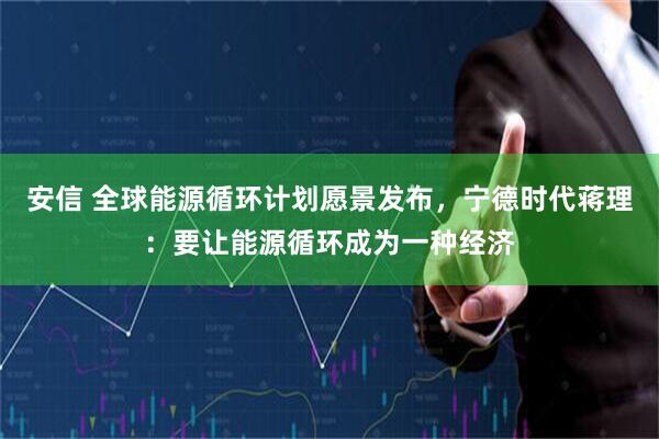 安信 全球能源循环计划愿景发布，宁德时代蒋理：要让能源循环成为一种经济