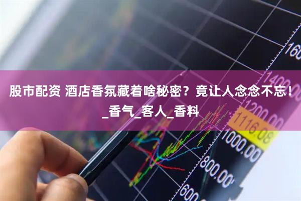 股市配资 酒店香氛藏着啥秘密？竟让人念念不忘！_香气_客人_香料
