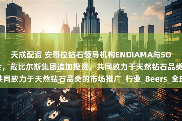 天成配资 安哥拉钻石领导机构ENDIAMA与SODIAM加入天然钻石协会，戴比尔斯集团追加投资，共同致力于天然钻石品类的市场推广_行业_Beers_全球