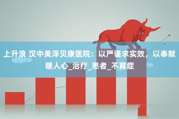 上升浪 汉中美泽贝康医院：以严谨求实效，以奉献暖人心_治疗_患者_不育症