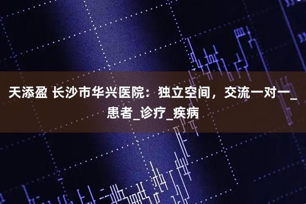 天添盈 长沙市华兴医院：独立空间，交流一对一_患者_诊疗_疾病