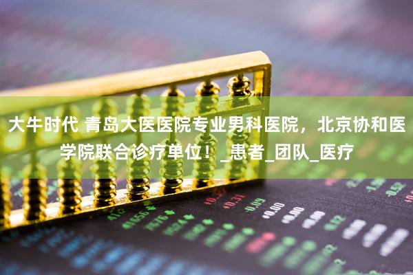 大牛时代 青岛大医医院专业男科医院，北京协和医学院联合诊疗单位！_患者_团队_医疗