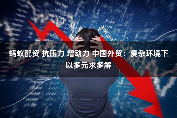 蚂蚁配资 抗压力 增动力 中国外贸：复杂环境下以多元求多解
