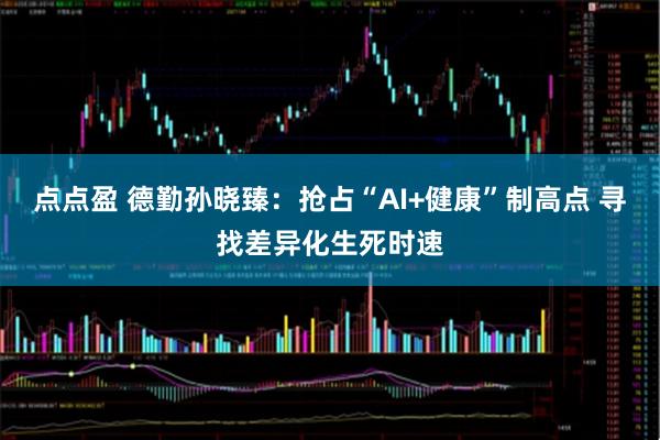 点点盈 德勤孙晓臻：抢占“AI+健康”制高点 寻找差异化生死时速