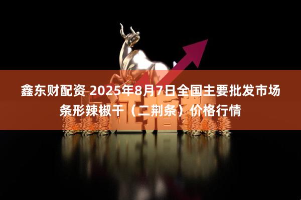 鑫东财配资 2025年8月7日全国主要批发市场条形辣椒干（二荆条）价格行情