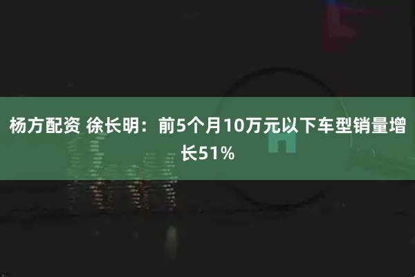 杨方配资 徐长明：前5个月10万元以下车型销量增长51%