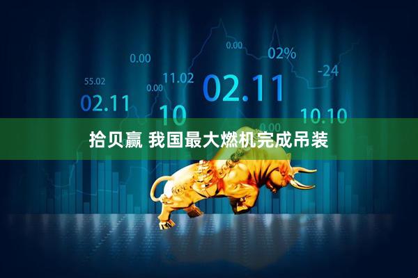 拾贝赢 我国最大燃机完成吊装