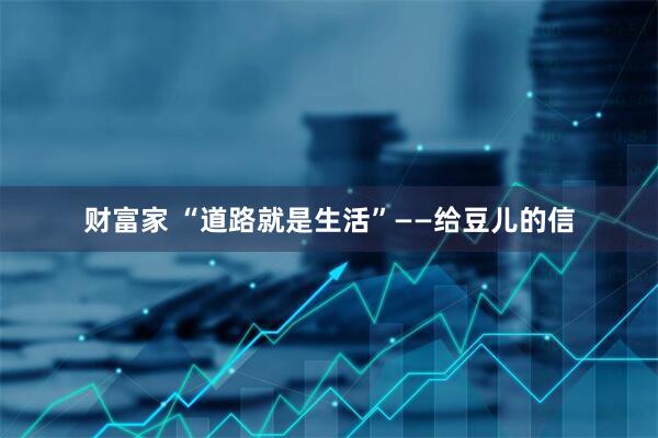 财富家 “道路就是生活”——给豆儿的信