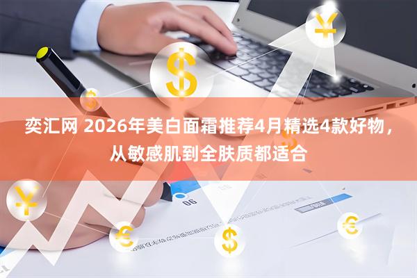 奕汇网 2026年美白面霜推荐4月精选4款好物，从敏感肌到全肤质都适合