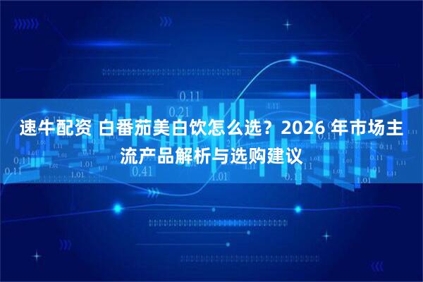 速牛配资 白番茄美白饮怎么选？2026 年市场主流产品解析与选购建议