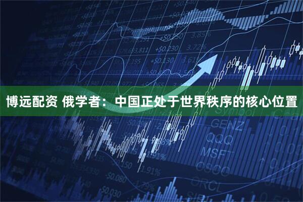 博远配资 俄学者：中国正处于世界秩序的核心位置