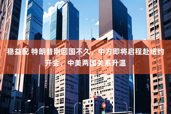 稳益配 特朗普刚回国不久，中方即将启程赴纽约开会，中美两国关系升温