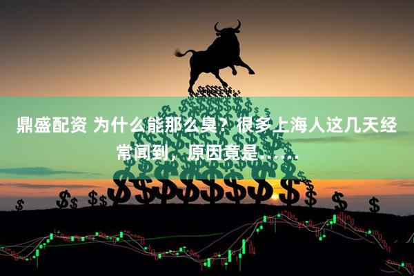 鼎盛配资 为什么能那么臭？很多上海人这几天经常闻到，原因竟是……