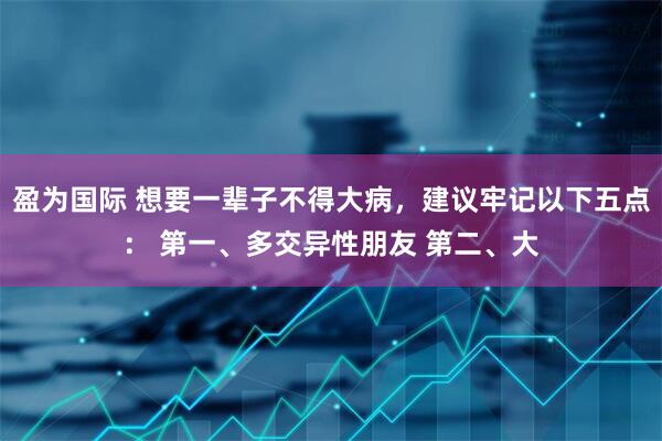 盈为国际 想要一辈子不得大病,建议牢记以下五点: 第一、多交异性朋友 第二、大
